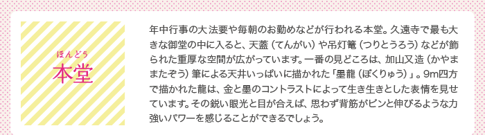 本堂（ほんどう）：年中行事の大法要や毎朝のお勤めなどが行われる本堂。久遠寺で最も大きな御堂の中に入ると、天蓋（てんがい）や吊灯篭（つりとうろう）などが飾られた重厚な空間が広がっています。一番の見どころは、加山又造（かやままたぞう）筆による天井いっぱいに描かれた「墨龍（ぼくりゅう）」。9m四方で描かれた龍は、金と墨のコントラストによって生き生きとした表情を見せています。その鋭い眼光と目が合えば、思わず背筋がピンと伸びるような力強いパワーを感じることができるでしょう。　