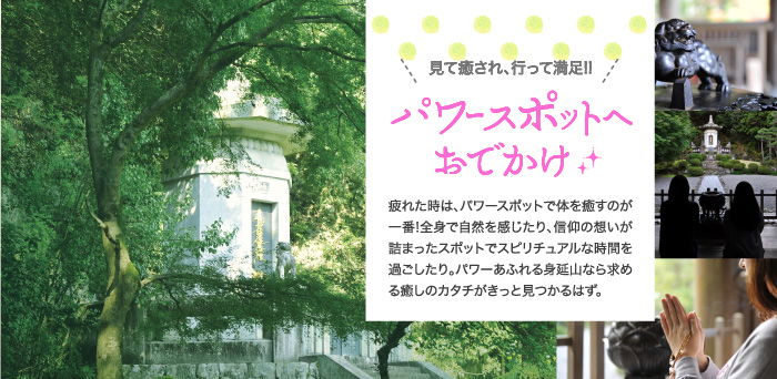 見て癒され、行って満足!!パワースポットへおでかけ。疲れた時は、パワースポットで体を癒すのが一番!全身で自然を感じたり、信仰の想いが詰まったスポットでスピリチュアルな時間を過ごしたり。パワーあふれる身延山なら求める癒しのカタチがきっと見つかるはず。