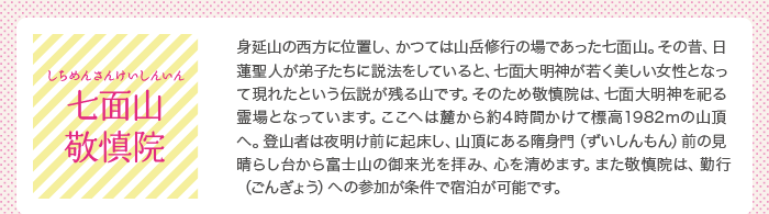 七面山敬慎院（しちめんざんけいしんいん）：身延山の西方に位置し、かつては山岳修行の場であった七面山。その昔、日蓮聖人が弟子たちに説法をしていると、七面大明神が若く美しい女性となって現れたという伝説が残る山です。そのため敬慎院は、七面大明神を祀る霊場となっています。ここへは麓から約4時間かけて標高1982mの山頂へ。登山者は夜明け前に起床し、山頂にある隋身門（ずいしんもん）前の見晴らし台から富士山の御来光を拝み、心を清めます。また敬慎院は、勤行（ごんぎょう）への参加が条件で宿泊が可能です。