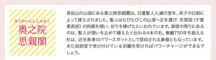 奥之院思親閣（おくのいんししんかく）：身延山の山頂にある奥之院思親閣は、日蓮聖人入滅の翌年、弟子の日朗によって建立されました。聖人はたびたびこの山頂へ足を運び、安房国（千葉県南部）の両親を想い、祈りを捧げたという場所です。御堂の周りには、聖人が想いを込めて植えたと伝わる4本の杉があります。今なお青々と茂る杉の樹齢は750年を超えるそうです。それは、近年長寿のパワースポットとして信仰されています。また祖師堂にて良縁成就などの祈願を受ければパワーチャージができるでしょう。