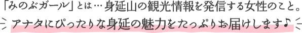 「みのぶガール」とは…身延山の観光情報を発信する女性のこと。アナタにぴったりな身延の魅力をたっぷりお届けします♪