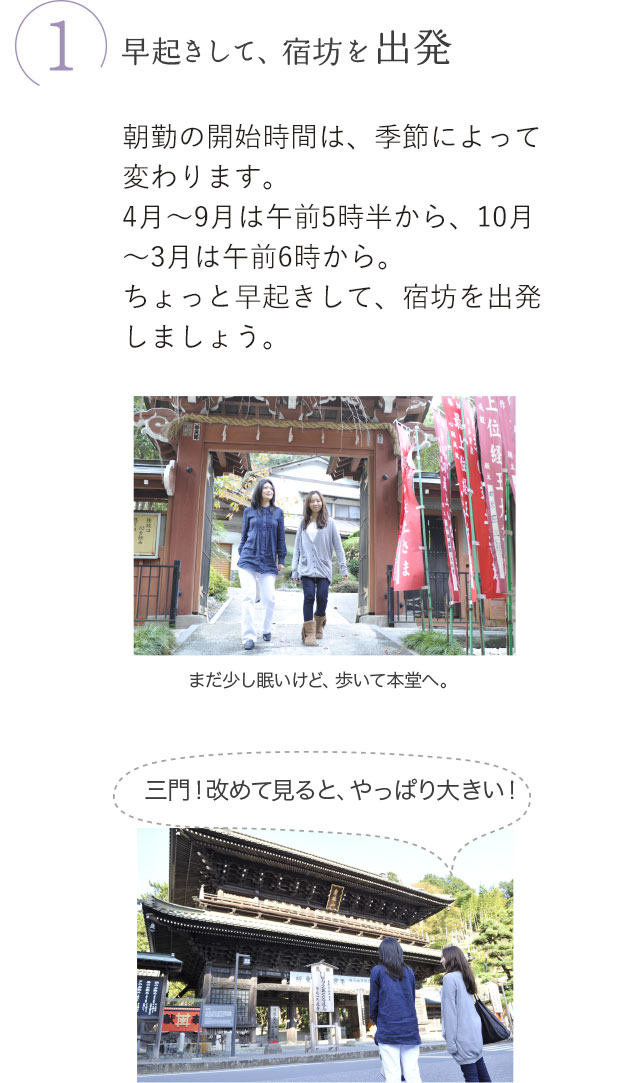 1.早起きして、宿坊を出発 朝勤の開始時間は、季節によって変わります。4月～9月は午前5時半から、10月～3月は午前6時から。ちょっと早起きして、宿坊を出発しましょう。まだ少し眠いけど、歩いて本堂へ。三門！改めて見ると、やっぱり大きい！