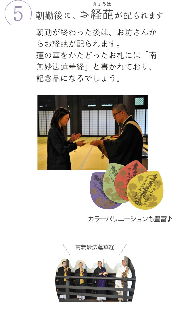 5.朝勤後に、お経葩（きょうは）が配られます。朝勤が終わった後は、お坊さんからお経葩が配られます。蓮の華をかたどったお札には「南無妙法蓮華経」と書かれており、記念品になるでしょう。カラーバリエーションも豊富♪ 南無妙法蓮華経