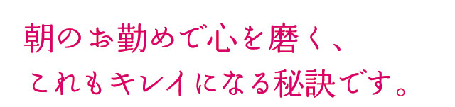 朝のお勤めで心を磨く、これもキレイになる秘訣です。