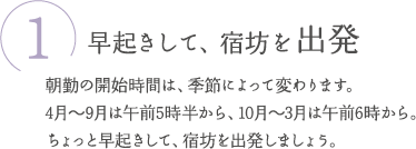 ①早起きして、宿坊を出発　朝勤の開始時間は、季節によって変わります。4月～9月は午前5時半から、10月～3月は午前6時から。ちょっと早起きして、宿坊を出発しましょう。