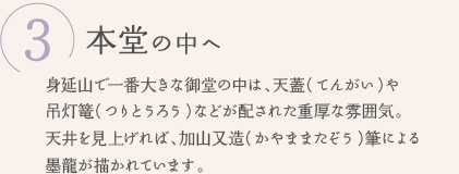 ③本堂の中へ　身延山で一番大きな御堂の中は、天蓋（てんがい）や吊灯篭（つりとうろう）などが配された重厚な雰囲気。天井を見上げれば、加山又造（かやままたぞう）筆による墨龍が描かれています。