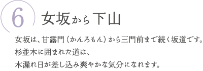 ⑥女坂から下山　女坂は、甘露門（かんろもん）から三門前まで続く坂道です。杉並木に囲まれた道は、木漏れ日が差し込み爽やかな気分になれます。