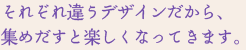 それぞれ違うデザインだから、 集めだすと楽しくなってきます。それぞれ違うデザインだから、 集めだすと楽しくなってきます。