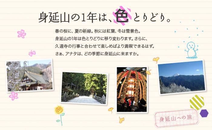 身延山の1年は、色とりどり。春の桜に、夏の新緑。秋には紅葉、冬は雪景色。身延山の1年は色とりどりに移り変わります。さらに、久遠寺の行事と合わせて楽しめばより満喫できるはず。さぁ、アナタは、どの季節に身延山に来ますか。