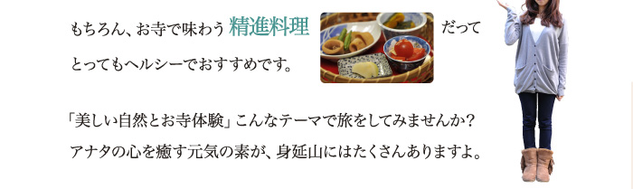 もちろん、お寺で味わう精進料理だってとってもヘルシーでおすすめです。「美しい自然とお寺体験」こんなテーマで旅をしてみませんか？アナタの心を癒す元気の素が、身延山にはたくさんありますよ。