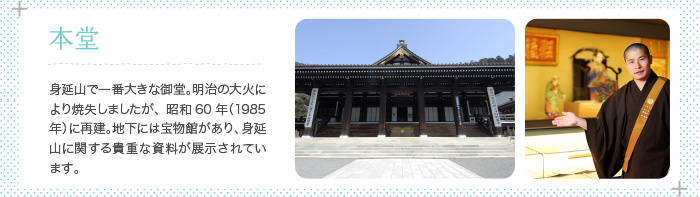 本堂 身延山で一番大きな御堂。明治の大火により焼失しましたが、昭和60年（1985年）に再建。地下には宝物館があり、身延山に関する貴重な資料が展示されています。