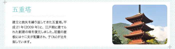 五重塔 二度の建立と焼失を繰り返してきた五重塔。平成21年（2009年）に、江戸期に建てられた塔を復元しました。初重の屋根には十二支が配置され、子（ね）が北を指しています。