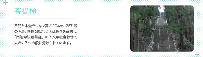 菩提梯 三門と本堂をつなぐ高さ104m、287段の石段。菩提（ぼだい）とは悟りを意味し、「南無妙法蓮華経」の7文字に合わせて大きく7つの段に分けられています。