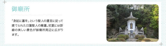 御廟所 日蓮聖人の遺骨が納められている墓所。「身延に墓を」という聖人のご遺言に従って建てられました。初夏には新緑の美しい景色が御廟所周辺に広がります。