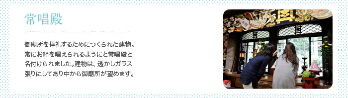 常唱殿 御廟所を拝礼するためにつくられた建物。常にお経を唱えられるようにと常唱殿と名付けられました。建物は、透かしガラス張りにしてあり中から御廟所が望めます。