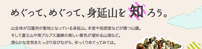 めぐって、めぐって、身延山を知ろう。山全体が日蓮宗の聖地となっている身延山。本堂や祖師堂、仏殿などが建つ山腹。そして富士山や南アルプス連峰の美しい景色が望める山頂など。清らかな空気をたっぷり浴びながら、ゆっくりめぐってみては。